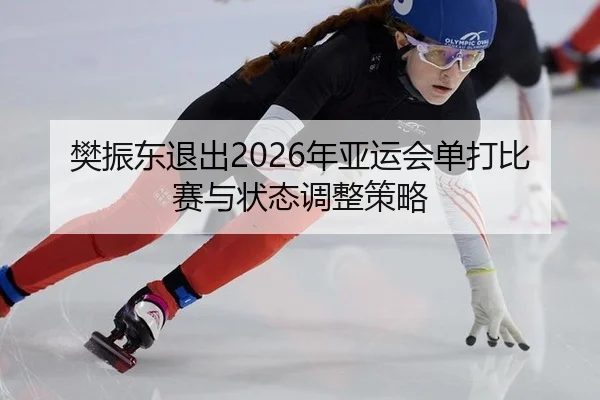 樊振东退出2026年亚运会单打比赛与状态调整策略