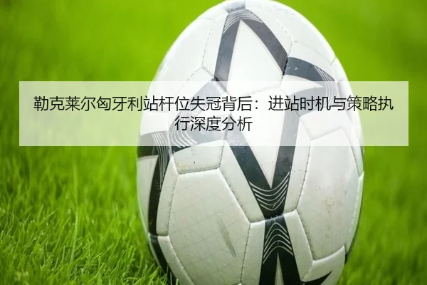勒克莱尔匈牙利站杆位失冠背后：进站时机与策略执行深度分析