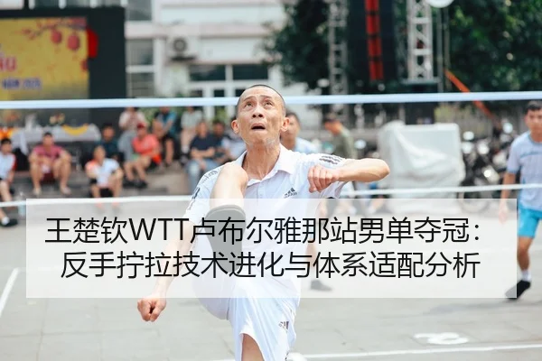 王楚钦WTT卢布尔雅那站男单夺冠：反手拧拉技术进化与体系适配分析