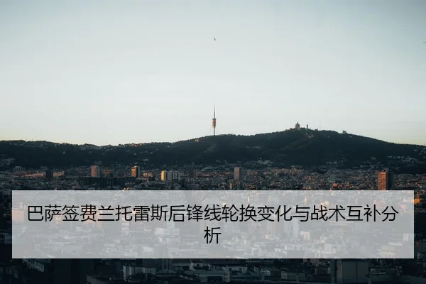 巴萨签费兰托雷斯后锋线轮换变化与战术互补分析